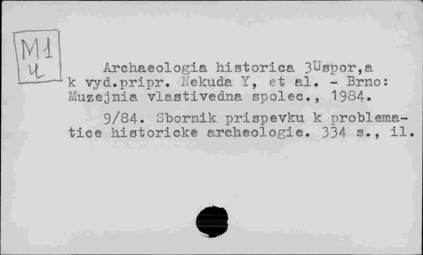 ﻿Archaeologia histories. 3üspor,a к vyd.pripr. Nekuda Y, et al. - Brno: Muzejnia vlastivedna spolec., 1984.
9/84. Sbornik prispevku к problematic© historicke archéologie. 334 s., il.